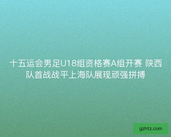 十五运会男足U18组资格赛A组开赛 陕西队首战战平上海队展现顽强拼搏