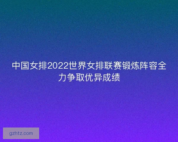 中国女排2022世界女排联赛锻炼阵容全力争取优异成绩