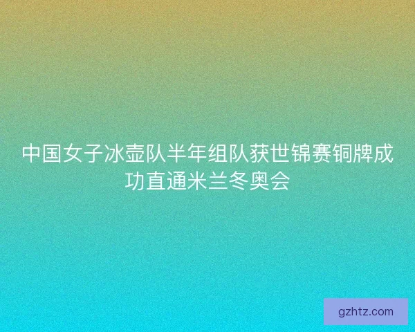 中国女子冰壶队半年组队获世锦赛铜牌成功直通米兰冬奥会